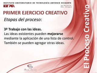 PRIMER EJERCICIO CREATIVO
Etapas del proceso:
3º Trabajo con las ideas.
Las ideas existentes pueden mejorarse
mediante la aplicación de una lista de control.
También se pueden agregar otras ideas.
ElProcesoCreativo
 