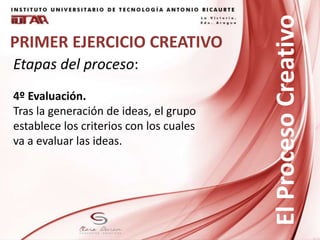 PRIMER EJERCICIO CREATIVO
Etapas del proceso:
4º Evaluación.
Tras la generación de ideas, el grupo
establece los criterios con los cuales
va a evaluar las ideas.
ElProcesoCreativo
 