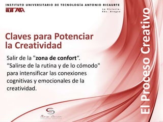 Claves para Potenciar
la Creatividad
Salir de la "zona de confort“.
“Salirse de la rutina y de lo cómodo"
para intensificar las conexiones
cognitivas y emocionales de la
creatividad.
ElProcesoCreativo
 