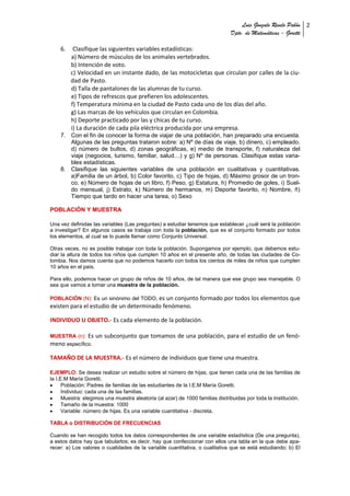 Luis Gonzalo Revelo Pabón 2
                                                                               Dpto. de Matemáticas - Goretti

    6.    Clasifique las siguientes variables estadísticas:
         a) Número de músculos de los animales vertebrados.
         b) Intención de voto.
         c) Velocidad en un instante dado, de las motocicletas que circulan por calles de la ciu-
         dad de Pasto.
         d) Talla de pantalones de las alumnas de tu curso.
         e) Tipos de refrescos que prefieren los adolescentes.
         f) Temperatura mínima en la ciudad de Pasto cada uno de los días del año.
         g) Las marcas de los vehículos que circulan en Colombia.
         h) Deporte practicado por las y chicas de tu curso.
         i) La duración de cada pila eléctrica producida por una empresa.
    7. Con el fin de conocer la forma de viajar de una población, han preparado una encuesta.
       Algunas de las preguntas trataron sobre: a) Nº de días de viaje, b) dinero, c) empleado,
       d) número de bultos, d) zonas geográficas, e) medio de transporte, f) naturaleza del
       viaje (negocios, turismo, familiar, salud…) y g) Nº de personas. Clasifique estas varia-
       bles estadísticas.
    8. Clasifique las siguientes variables de una población en cualitativas y cuantitativas.
       a)Familia de un árbol, b) Color favorito, c) Tipo de hojas, d) Máximo grosor de un tron-
       co, e) Número de hojas de un libro, f) Peso, g) Estatura, h) Promedio de goles, i) Suel-
       do mensual, j) Estrato, k) Número de hermanos, m) Deporte favorito, n) Nombre, ñ)
       Tiempo que tardo en hacer una tarea, o) Sexo

POBLACIÓN Y MUESTRA

Una vez definidas las variables (Las preguntas) a estudiar tenemos que establecer ¿cuál será la población
a investigar? En algunos casos se trabaja con toda la población, que es el conjunto formado por todos
los elementos, al cual se lo puede llamar como Conjunto Universal.

Otras veces, no es posible trabajar con toda la población. Supongamos por ejemplo, que debemos estu-
diar la altura de todos los niños que cumplen 10 años en el presente año, de todas las ciudades de Co-
lombia. Nos damos cuenta que no podemos hacerlo con todos los cientos de miles de niños que cumplen
10 años en el país.

Para ello, podemos hacer un grupo de niños de 10 años, de tal manera que ese grupo sea manejable. O
sea que vamos a tomar una muestra de la población.

POBLACIÓN (N): Es un sinónimo del TODO, es un conjunto formado por todos los elementos que
existen para el estudio de un determinado fenómeno.

INDIVIDUO U OBJETO.- Es cada elemento de la población.

MUESTRA (n): Es     un subconjunto que tomamos de una población, para el estudio de un fenó-
meno específico.

TAMAÑO DE LA MUESTRA.- Es el número de individuos que tiene una muestra.

EJEMPLO: Se desea realizar un estudio sobre el número de hijas, que tienen cada una de las familias de
la I.E.M María Goretti.
      Población: Padres de familias de las estudiantes de la I.E.M María Goretti.
      Individuo: cada una de las familias.
      Muestra: elegimos una muestra aleatoria (al azar) de 1000 familias distribuidas por toda la Institución.
      Tamaño de la muestra: 1000
      Variable: número de hijas. Es una variable cuantitativa - discreta.

TABLA o DISTRIBUCIÓN DE FRECUENCIAS

Cuando se han recogido todos los datos correspondientes de una variable estadística (De una pregunta),
a estos datos hay que tabularlos; es decir, hay que confeccionar con ellos una tabla en la que debe apa-
recer: a) Los valores o cualidades de la variable cuantitativa, o cualitativa que se está estudiando; b) El
 