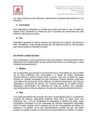 F                                                 Universidad Francisco de Paula Santander Ocaña
                                                    Facultad de Ciencias Agrarias y del Ambiente
In                                                                          Ingeniería Ambiental
                                                                                      Informática
                                                      Especialista: Ángela María Guerrero Bayona


con nada menos que seis altavoces, pasando por productos intermedios de 4 o 5
altavoces.

     5. Auriculares

Son dispositivos colocados en el oído para poder escuchar lo que la tarjeta de
sonido envía. Presentan la ventaja de que no pueden ser escuchados por otra
persona, solo la que los utiliza.

     6. Fax

Dispositivo mediante el cual se imprime una copia de otro impreso, transmitida o
bien, vía teléfono, o bien desde el propio fax. Se utiliza para ello un rollo de papel
que cuando acaba la impresión se corta.



De entrada y salida de datos

Otros dispositivos, como las placas de red y los módems, son mencionados como
dispositivos de entrada/salida, ya que reciben información y la distribuyen a otras
unidades de procedimiento.

     1. Módem

Es un dispositivo que permite la comunicación de un computador con otro a través
de la línea telefónica (red conmutada) o a través de líneas destinadas
exclusivamente a este fin (líneas punto a punto). Para ello convierte los datos
binarios en señales moduladas de baja frecuencia. Existen diversos protocolos
que determinan la forma de iniciar, efectuar y finalizar la transmisión, así como su
velocidad y corrección de errores. Su nombre procede de su doble función:
Modulador, demodulador. Su velocidad se mide en baudios, que equivalen
aproximadamente a bits por segundo, al incluir las necesarias señales de control.

     2. Red

 Las redes permiten la interconexión de varios computadores entre sí, la utilización
conjunta de distintos dispositivos externos tales como un disco duro, una
impresora, etc., y el uso compartido de programas y ficheros de datos. Cada
computador conectado a la red contempla los distintos dispositivos disponibles
como si fueran propios. Por lo general uno de los computadores se dedica en
exclusiva a la gestión de la red, denominándose servidor de red. Las redes
pueden ser locales, cuando se ubican en la misma habitación o edificio, o remotas.
 