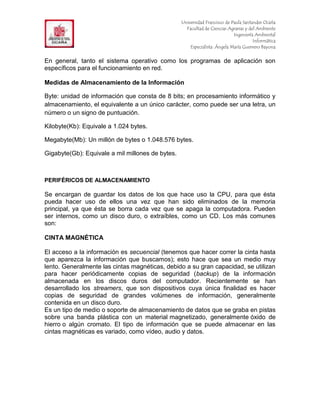 F                                                 Universidad Francisco de Paula Santander Ocaña
                                                    Facultad de Ciencias Agrarias y del Ambiente
In                                                                          Ingeniería Ambiental
                                                                                      Informática
                                                      Especialista: Ángela María Guerrero Bayona


En general, tanto el sistema operativo como los programas de aplicación son
específicos para el funcionamiento en red.

Medidas de Almacenamiento de la Información

Byte: unidad de información que consta de 8 bits; en procesamiento informático y
almacenamiento, el equivalente a un único carácter, como puede ser una letra, un
número o un signo de puntuación.

Kilobyte(Kb): Equivale a 1.024 bytes.

Megabyte(Mb): Un millón de bytes o 1.048.576 bytes.

Gigabyte(Gb): Equivale a mil millones de bytes.



PERIFÉRICOS DE ALMACENAMIENTO

Se encargan de guardar los datos de los que hace uso la CPU, para que ésta
pueda hacer uso de ellos una vez que han sido eliminados de la memoria
principal, ya que ésta se borra cada vez que se apaga la computadora. Pueden
ser internos, como un disco duro, o extraíbles, como un CD. Los más comunes
son:

CINTA MAGNÉTICA

El acceso a la información es secuencial (tenemos que hacer correr la cinta hasta
que aparezca la información que buscamos); esto hace que sea un medio muy
lento. Generalmente las cintas magnéticas, debido a su gran capacidad, se utilizan
para hacer periódicamente copias de seguridad (backup) de la información
almacenada en los discos duros del computador. Recientemente se han
desarrollado los streamers, que son dispositivos cuya única finalidad es hacer
copias de seguridad de grandes volúmenes de información, generalmente
contenida en un disco duro.
Es un tipo de medio o soporte de almacenamiento de datos que se graba en pistas
sobre una banda plástica con un material magnetizado, generalmente óxido de
hierro o algún cromato. El tipo de información que se puede almacenar en las
cintas magnéticas es variado, como vídeo, audio y datos.
 