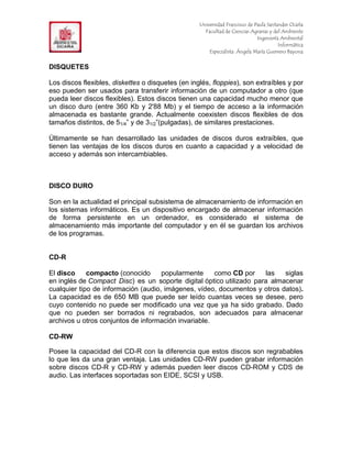 F                                                  Universidad Francisco de Paula Santander Ocaña
                                                     Facultad de Ciencias Agrarias y del Ambiente
In                                                                           Ingeniería Ambiental
                                                                                       Informática
                                                       Especialista: Ángela María Guerrero Bayona


DISQUETES

Los discos flexibles, diskettes o disquetes (en inglés, floppies), son extraíbles y por
eso pueden ser usados para transferir información de un computador a otro (que
pueda leer discos flexibles). Estos discos tienen una capacidad mucho menor que
un disco duro (entre 360 Kb y 2'88 Mb) y el tiempo de acceso a la información
almacenada es bastante grande. Actualmente coexisten discos flexibles de dos
tamaños distintos, de 51/4” y de 31/2”(pulgadas), de similares prestaciones.

Últimamente se han desarrollado las unidades de discos duros extraíbles, que
tienen las ventajas de los discos duros en cuanto a capacidad y a velocidad de
acceso y además son intercambiables.



DISCO DURO

Son en la actualidad el principal subsistema de almacenamiento de información en
los sistemas informáticos. Es un dispositivo encargado de almacenar información
de forma persistente en un ordenador, es considerado el sistema de
almacenamiento más importante del computador y en él se guardan los archivos
de los programas.


CD-R

El disco     compacto (conocido      popularmente     como CD por    las   siglas
en inglés de Compact Disc) es un soporte digital óptico utilizado para almacenar
cualquier tipo de información (audio, imágenes, vídeo, documentos y otros datos).
La capacidad es de 650 MB que puede ser leído cuantas veces se desee, pero
cuyo contenido no puede ser modificado una vez que ya ha sido grabado. Dado
que no pueden ser borrados ni regrabados, son adecuados para almacenar
archivos u otros conjuntos de información invariable.

CD-RW

Posee la capacidad del CD-R con la diferencia que estos discos son regrabables
lo que les da una gran ventaja. Las unidades CD-RW pueden grabar información
sobre discos CD-R y CD-RW y además pueden leer discos CD-ROM y CDS de
audio. Las interfaces soportadas son EIDE, SCSI y USB.
 