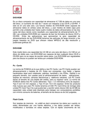 F                                                Universidad Francisco de Paula Santander Ocaña
                                                   Facultad de Ciencias Agrarias y del Ambiente
In                                                                         Ingeniería Ambiental
                                                                                     Informática
                                                     Especialista: Ángela María Guerrero Bayona


DVD-ROM

Es un disco compacto con capacidad de almacenar 4.7 GB de datos en una cara
del disco, un aumento de más de 7 veces con respecto a los CD-R y CD-RW. Y
esto es en una sola cara. Los futuros medios de DVD-ROM serán capaces de
almacenar datos en ambas caras del disco, y usar medios de doble capa para
permitir a las unidades leer hasta cuatro niveles de datos almacenados en las dos
caras del disco dando como resultado una capacidad de almacenamiento de 17
GB. Las unidades DVD-ROM son capaces de leer los formatos de discos CD-R y
CD-RW. Entre las aplicaciones que aprovechan la gran capacidad de
almacenamiento de los DVD-ROM tenemos las películas de larga duración y los
juegos basados en DVD que ofrecen videos MPEG-2 de alta resolución y
poderosas graficas 3D.


DVD-RAM

Este medio tiene una capacidad de 2.6 GB en una cara del disco y 5.2 GB en un
disco de doble cara, Los DVD-RAM son capaces de leer cualquier disco CD-R o
CD-RW pero no es capaz de escribir sobre estos. Los DVD-RAM son regrabables
pero los discos no pueden ser leídos por unidades DVD-ROM.


Pc - Cards
La norma de PCMCIA es la que define a las PC Cards. Las PC Cards pueden ser
almacenamiento o tarjetas de I/O. Estas son compactas, muy fiable, y ligeras
haciéndolos ideal para notebooks, palmtop, handheld y los PDAs,. Debido a su
pequeño tamaño, son usadas para el almacenamiento de datos, aplicaciones,
tarjetas de memoria, cámaras electrónicas y teléfonos celulares. Las PC Cards
tienen el tamaño de una tarjeta del crédito, pero su espesor varía. La norma de
PCMCIA define tres PC Cards diferentes: Tipo I 3.3 milímetros (mm) de espesor,
Tipo II son 5.0 mm espesor, y Tipo III son 10.5 mm espesor. Entre los producto
más nuevos que usan PC Cards tenemos el Clik! PC Card Drive de Iomega esta
unidad PC Card Tipo II la cual puede leer y escribir sobre discos Clik! de 40 MB de
capacidad, esta unidad está diseñada para trabajar con computadores portátiles
con mínimo consumo de baterías, el tamaño de los discos es de 2x2 pulgadas.


Flash Cards

Son tarjetas de memoria no volátil es decir conservan los datos aun cuando no
estén alimentadas por una fuente eléctrica, y los datos pueden ser leídos,
modificados o borrados en estas tarjetas. Con el rápido crecimiento de los
 