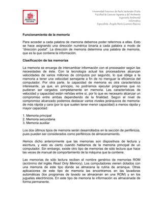 F                                               Universidad Francisco de Paula Santander Ocaña
                                                  Facultad de Ciencias Agrarias y del Ambiente
In                                                                        Ingeniería Ambiental
                                                                                    Informática
                                                    Especialista: Ángela María Guerrero Bayona



Funcionamiento de la memoria

Para acceder a cada palabra de memoria debemos poder referirnos a ellas. Esto
se hace asignando una dirección numérica binaria a cada palabra a modo de
“dirección postal". La dirección de memoria determina una palabra de memoria,
que es la que contiene la información.

Clasificación de las memorias

La memoria se encarga de intercambiar información con el procesador según las
necesidades de éste. Con la tecnología actual los procesadores alcanzan
velocidades de varios millones de cómputos por segundo, lo que obliga a la
memoria a tener una velocidad semejante a fin de no menguar la eficiencia del
computador. Por otra parte, la capacidad de memoria es otra característica
interesante, ya que, en principio, no podríamos ejecutar programas que no
pudieran ser cargados completamente en memoria. Las características de
velocidad y capacidad están reñidas entre sí, por lo que es necesario alcanzar un
compromiso entre ambas dependiendo de la finalidad. Según el nivel de
compromiso alcanzado podemos destacar varios niveles jerárquicos de memoria:
de más rápida y cara (por lo que suelen tener menor capacidad) a menos rápida y
mayor capacidad:

1. Memoria principal
2. Memoria secundaria
3. Memoria auxiliar

Los dos últimos tipos de memoria serán desarrollados en la sección de periféricos,
pues pueden ser considerados como periféricos de almacenamiento.

Hemos dicho anteriormente que las memorias son dispositivos de lectura y
escritura, y esto es cierto cuando hablamos de la memoria principal de un
computador. Sin embargo, existe otro tipo de memorias de sólo lectura que hace
las veces de manual de comportamiento de la máquina que la contiene.

Las memorias de sólo lectura reciben el nombre genérico de memorias ROM
(acrónimo del inglés Read Only Memory). Los computadores vienen dotados con
una memoria de este tipo donde se almacena la rutina de arranque. Otras
aplicaciones de este tipo de memoria las encontramos en las lavadoras
automáticas (los programas de lavado se almacenan en una ROM) y en los
juguetes electrónicos. En este tipo de memoria la información es almacenada de
forma permanente.
 