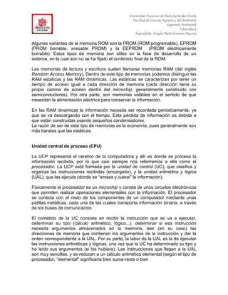 F                                                Universidad Francisco de Paula Santander Ocaña
                                                   Facultad de Ciencias Agrarias y del Ambiente
In                                                                         Ingeniería Ambiental
                                                                                     Informática
                                                     Especialista: Ángela María Guerrero Bayona


Algunas variantes de la memoria ROM son la PROM (ROM programable), EPROM
(PROM borrable, erasable PROM) y la EEPROM                   (PROM eléctricamente
borrable). Estos tipos de memoria son útiles en la fase de desarrollo de un
sistema, en la cual aún no se ha fijado el contenido final de la ROM.

Las memorias de lectura y escritura suelen llamarse memorias RAM (del inglés
Random Access Memory). Dentro de este tipo de memorias podemos distinguir las
RAM estáticas y las RAM dinámicas. Las estáticas se caracterizan por tener un
tiempo de acceso igual a cada dirección de memoria (cada dirección tiene su
propio camino de acceso dentro del microchip, generalmente construido con
semiconductores). Por otra parte, son memorias volátiles en el sentido de que
necesitan la alimentación eléctrica para conservar la información.

En las RAM dinámicas la información necesita ser recordada periódicamente, ya
que se va descargando con el tiempo. Esta pérdida de información es debida a
que están construidas usando pequeños condensadores.
La razón de ser de este tipo de memorias es la economía, pues generalmente son
más baratas que las estáticas.


Unidad central de proceso (CPU)

La UCP representa el cerebro de la computadora y allí es donde se procesa la
información recibida, por lo que casi siempre nos referiremos a ella como el
procesador. La UCP está formada por la unidad de control (UC), que clasifica y
organiza las instrucciones recibidas (encargado), y la unidad aritmética y lógica
(UAL), que las ejecuta (donde se “amasa y cuece" la información).

Físicamente el procesador es un microchip y consta de unos circuitos electrónicos
que permiten realizar operaciones elementales con la información. El procesador
se conecta con el resto de los componentes de un computador mediante unas
patillas metálicas, cada una de las cuales transporta información binaria, a través
de los buses de comunicación.

El cometido de la UC consiste en recibir la instrucción que se va a ejecutar,
determinar su tipo (cálculo aritmético, lógico,..), determinar si esa instrucción
necesita argumentos almacenados en la memoria, leer (en su caso) las
direcciones de memoria que contienen los argumentos de la instrucción y dar la
orden correspondiente a la UAL. Por su parte, la labor de la UAL es la de ejecutar
las instrucciones aritméticas y lógicas, una vez que la UC ha determinado su tipo y
ha leído sus argumentos (si los hubiera). Las instrucciones que llegan a la UAL
son muy sencillas, y se reducen a un cálculo aritmético elemental (según el tipo de
procesador, “elemental" significaría bien suma-resta o bien
 