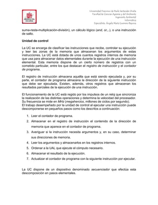 F                                                  Universidad Francisco de Paula Santander Ocaña
                                                     Facultad de Ciencias Agrarias y del Ambiente
In                                                                           Ingeniería Ambiental
                                                                                       Informática
                                                       Especialista: Ángela María Guerrero Bayona


suma-resta-multiplicación-división), un cálculo lógico (and, or,..), o una instrucción
de salto.

Unidad de control

La UC se encarga de clasificar las instrucciones que recibe, controlar su ejecución
y leer las zonas de la memoria que almacenan los argumentos de estas
instrucciones. La UC está dotada de unos cuantos registros internos de memoria
que usa para almacenar datos elementales durante la ejecución de una instrucción
elemental. Esta memoria dispone de un cierto número de registros con un
cometido particular, entre los que destacan el registro de instrucción y el contador
de programa.

El registro de instrucción almacena aquélla que está siendo ejecutada y, por su
parte, el contador de programa almacena la dirección de la siguiente instrucción
que debe ser ejecutada. Existen, además, otros registros que almacenan los
resultados parciales de la ejecución de una instrucción.

El funcionamiento de la UC está regido por los impulsos de un reloj que sincroniza
la realización de las distintas operaciones y determina la velocidad del procesador.
Su frecuencia se mide en MHz (megahercios, millones de ciclos por segundo).
El trabajo desempeñado por la unidad de control al ejecutar una instrucción puede
descomponerse en pequeños pasos como los descritos a continuación:

     1. Leer el contador de programa.
     2. Almacenar en el registro de instrucción el contenido de la dirección de
        memoria que aparece en el contador de programa.
     3. Averiguar si la instrucción necesita argumentos y, en su caso, determinar
        sus direcciones de memoria.
     4. Leer los argumentos y almacenarlos en los registros internos.
     5. Ordenar a la UAL que ejecute el cómputo necesario.
     6. Almacenar el resultado de la ejecución.
     7. Actualizar el contador de programa con la siguiente instrucción por ejecutar.


La UC dispone de un dispositivo denominado secuenciador que efectúa esta
descomposición en pasos elementales.
 