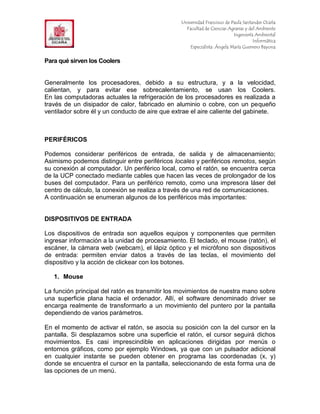 F                                                Universidad Francisco de Paula Santander Ocaña
                                                   Facultad de Ciencias Agrarias y del Ambiente
In                                                                         Ingeniería Ambiental
                                                                                     Informática
                                                     Especialista: Ángela María Guerrero Bayona


Para qué sirven los Coolers


Generalmente los procesadores, debido a su estructura, y a la velocidad,
calientan, y para evitar ese sobrecalentamiento, se usan los Coolers.
En las computadoras actuales la refrigeración de los procesadores es realizada a
través de un disipador de calor, fabricado en aluminio o cobre, con un pequeño
ventilador sobre él y un conducto de aire que extrae el aire caliente del gabinete.



PERIFÉRICOS

Podemos considerar periféricos de entrada, de salida y de almacenamiento;
Asimismo podemos distinguir entre periféricos locales y periféricos remotos, según
su conexión al computador. Un periférico local, como el ratón, se encuentra cerca
de la UCP conectado mediante cables que hacen las veces de prolongador de los
buses del computador. Para un periférico remoto, como una impresora láser del
centro de cálculo, la conexión se realiza a través de una red de comunicaciones.
A continuación se enumeran algunos de los periféricos más importantes:


DISPOSITIVOS DE ENTRADA

Los dispositivos de entrada son aquellos equipos y componentes que permiten
ingresar información a la unidad de procesamiento. El teclado, el mouse (ratón), el
escáner, la cámara web (webcam), el lápiz óptico y el micrófono son dispositivos
de entrada: permiten enviar datos a través de las teclas, el movimiento del
dispositivo y la acción de clickear con los botones.

     1. Mouse

La función principal del ratón es transmitir los movimientos de nuestra mano sobre
una superficie plana hacia el ordenador. Allí, el software denominado driver se
encarga realmente de transformarlo a un movimiento del puntero por la pantalla
dependiendo de varios parámetros.

En el momento de activar el ratón, se asocia su posición con la del cursor en la
pantalla. Si desplazamos sobre una superficie el ratón, el cursor seguirá dichos
movimientos. Es casi imprescindible en aplicaciones dirigidas por menús o
entornos gráficos, como por ejemplo Windows, ya que con un pulsador adicional
en cualquier instante se pueden obtener en programa las coordenadas (x, y)
donde se encuentra el cursor en la pantalla, seleccionando de esta forma una de
las opciones de un menú.
 