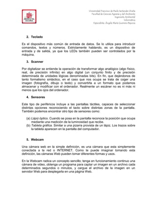 F                                                  Universidad Francisco de Paula Santander Ocaña
                                                     Facultad de Ciencias Agrarias y del Ambiente
In                                                                           Ingeniería Ambiental
                                                                                       Informática
                                                       Especialista: Ángela María Guerrero Bayona




     2. Teclado

Es el dispositivo más común de entrada de datos. Se lo utiliza para introducir
comandos, textos y números. Estrictamente hablando, es un dispositivo de
entrada y de salida, ya que los LEDs también pueden ser controlados por la
máquina.

     3. Scanner

Por digitalizar se entiende la operación de transformar algo analógico (algo físico,
real, de precisión infinita) en algo digital (un conjunto finito y de precisión
determinada de unidades lógicas denominadas bits). En fin, que dejándonos de
tanto formalismo sintáctico, en el caso que nos ocupa se trata de coger una
imagen (fotografía, dibujo o texto) y convertirla a un formato que podamos
almacenar y modificar con el ordenador. Realmente un escáner no es ni más ni
menos que los ojos del ordenador.

     4. Sensores

Este tipo de periféricos incluye a las pantallas táctiles, capaces de seleccionar
distintas opciones reconociendo el tacto sobre distintas zonas de la pantalla.
También podemos encontrar otro tipo de sensores como:

     (a) Lápiz óptico. Cuando se posa en la pantalla reconoce la posición que ocupa
         mediante una medición de la luminosidad que recibe.
     (b) Tableta gráfica. Similar a una pizarra provista de un lápiz. Los trazos sobre
         la tableta aparecen en la pantalla del computador.


     5. Webcam

Una cámara web en la simple definición, es una cámara que esta simplemente
conectada a la red o INTERNET. Como te puede imaginar tomando esta
definición, las cámaras Web pueden tomar diferentes formas y usos.

En la Webcam radica un concepto sencillo; tenga en funcionamiento continuo una
cámara de video, obtenga un programa para captar un imagen en un archivo cada
determinados segundos o minutos, y cargue el archivo de la imagen en un
servidor Web para desplegarla en una página Web.
 