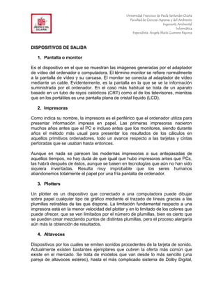 F                                                Universidad Francisco de Paula Santander Ocaña
                                                   Facultad de Ciencias Agrarias y del Ambiente
In                                                                         Ingeniería Ambiental
                                                                                     Informática
                                                     Especialista: Ángela María Guerrero Bayona



DISPOSITIVOS DE SALIDA

     1. Pantalla o monitor

Es el dispositivo en el que se muestran las imágenes generadas por el adaptador
de vídeo del ordenador o computadora. El término monitor se refiere normalmente
a la pantalla de vídeo y su carcasa. El monitor se conecta al adaptador de vídeo
mediante un cable. Evidentemente, es la pantalla en la que se ve la información
suministrada por el ordenador. En el caso más habitual se trata de un aparato
basado en un tubo de rayos catódicos (CRT) como el de los televisores, mientras
que en los portátiles es una pantalla plana de cristal líquido (LCD).

     2. Impresoras

Como indica su nombre, la impresora es el periférico que el ordenador utiliza para
presentar información impresa en papel. Las primeras impresoras nacieron
muchos años antes que el PC e incluso antes que los monitores, siendo durante
años el método más usual para presentar los resultados de los cálculos en
aquellos primitivos ordenadores, todo un avance respecto a las tarjetas y cintas
perforadas que se usaban hasta entonces.

Aunque en nada se parecen las modernas impresoras a sus antepasadas de
aquellos tiempos, no hay duda de que igual que hubo impresoras antes que PCs,
las habrá después de éstos, aunque se basen en tecnologías que aún no han sido
siquiera inventadas. Resulta muy improbable que los seres humanos
abandonemos totalmente el papel por una fría pantalla de ordenador.

     3. Plotters

Un plotter es un dispositivo que conectado a una computadora puede dibujar
sobre papel cualquier tipo de gráfico mediante el trazado de líneas gracias a las
plumillas retirables de las que dispone. La limitación fundamental respecto a una
impresora está en la menor velocidad del plotter y en lo limitado de los colores que
puede ofrecer, que se ven limitados por el número de plumillas, bien es cierto que
se pueden crear mezclando puntos de distintas plumillas, pero el proceso alargaría
aún más la obtención de resultados.

     4. Altavoces

Dispositivos por los cuales se emiten sonidos procedentes de la tarjeta de sonido.
Actualmente existen bastantes ejemplares que cubren la oferta más común que
existe en el mercado. Se trata de modelos que van desde lo más sencillo (una
pareja de altavoces estéreo), hasta el más complicado sistema de Dolby Digital,
 