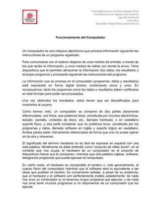 F                                                 Universidad Francisco de Paula Santander Ocaña
                                                    Facultad de Ciencias Agrarias y del Ambiente
In                                                                          Ingeniería Ambiental
                                                                                      Informática
                                                      Especialista: Ángela María Guerrero Bayona




                        Funcionamiento del Computador



Un computador es una máquina electrónica que procesa información siguiendo las
instrucciones de un programa registrado.

Para comunicarse con el exterior dispone de unos medios de entrada, a través de
los que recibe la información, y unos medios de salida, por donde la envía. Tiene
dispositivos que le permiten almacenar la información (los datos, los resultados y
el propio programa) y procesarla siguiendo las instrucciones del programa.

La información que se procesa en el computador (programas, datos y resultados)
está expresada en forma digital binaria, combinando ceros y unos. En
consecuencia, tanto los programas como los datos y resultados deben codificarse
en este formato para poder ser procesados.

Una vez obtenidos los resultados, estos tienen que ser decodificados para
mostrarlos al usuario.

Como hemos visto, un computador se compone de dos partes claramente
diferenciadas: una física, que podemos tocar, constituida por circuitos electrónicos,
teclado, pantalla, unidades de disco, etc., llamado hardware, o en castellano
soporte físico, y otra parte inmaterial, que no podemos tocar, constituida por los
programas y datos, llamada software en inglés y soporte lógico en castellano.
Ambas partes están íntimamente relacionadas de forma que una no puede operar
sin la otra y viceversa.

El significado del término hardware no es fácil de expresar en español con una
sola palabra; literalmente se debe entender como conjunto de útiles duros"; en el
contexto que nos ocupa, el hardware de un computador es el conjunto de
dispositivos físicos que lo componen, mientras que otra palabra inglesa, software,
designa los programas que puede ejecutar el computador.

En cierto modo, el hardware es comparable al cerebro o, más generalmente, al
cuerpo físico del computador mientras que el software será lo equivalente a las
ideas que pueblan el cerebro. Es conveniente señalar, a pesar de su evidencia,
que el hardware y el software son perfectamente inútiles aisladamente: de nada
nos sirve un computador si no tenemos ningún programa que ejecutar, y de nada
nos sirve tener muchos programas si no disponemos de un computador que los
ejecute.
 