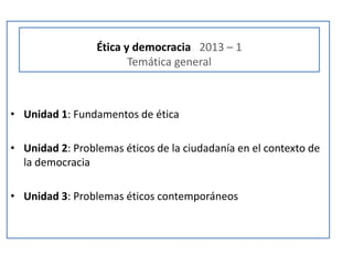 Ética y democracia 2013 – 1
                        Temática general



• Unidad 1: Fundamentos de ética

• Unidad 2: Problemas éticos de la ciudadanía en el contexto de
  la democracia

• Unidad 3: Problemas éticos contemporáneos
 