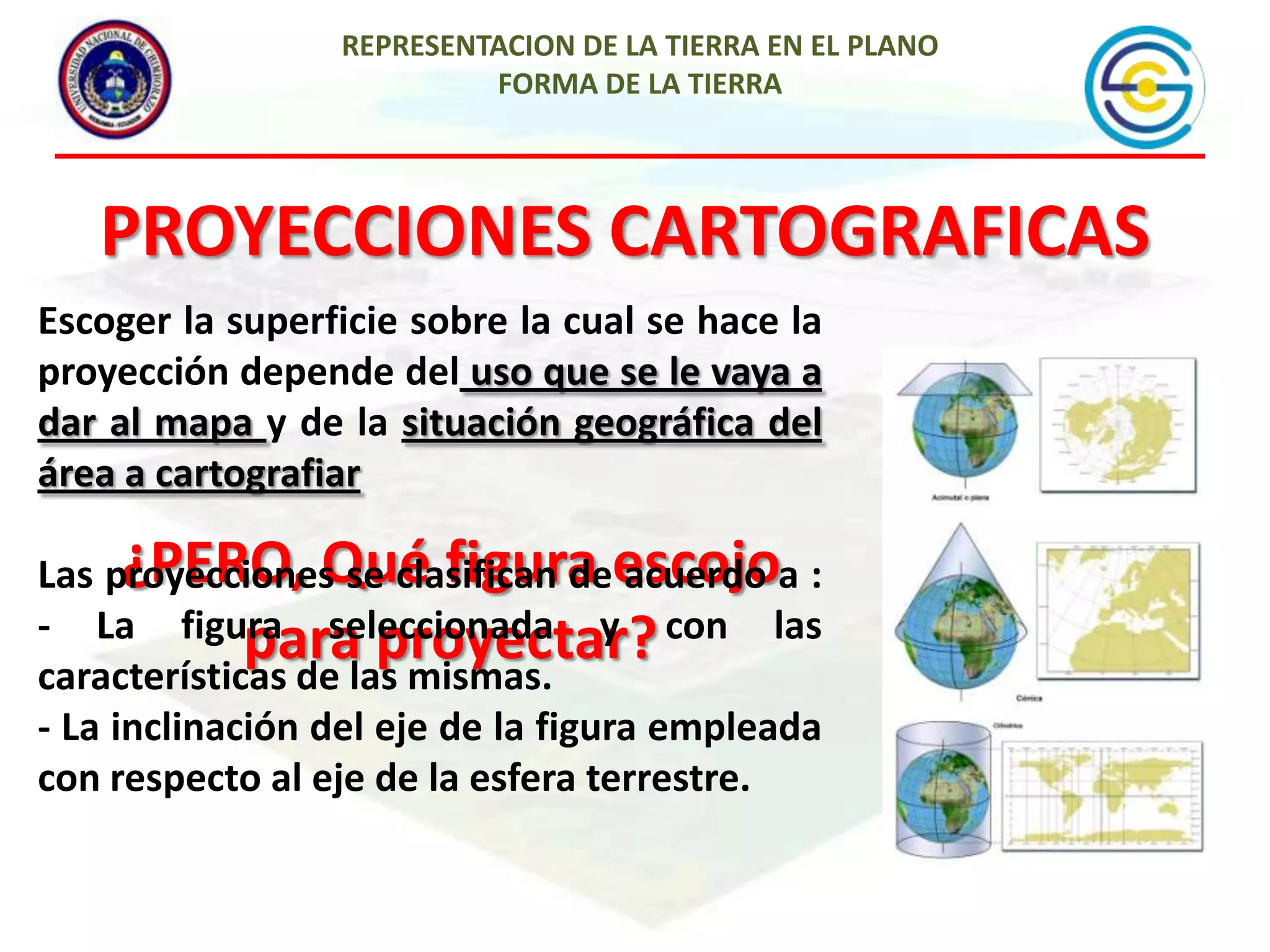 REPRESENTACION DE LA TIERRA EN EL PLANO
FORMA DE LA TIERRA

PROYECCIONES CARTOGRAFICAS
Escoger la superficie sobre la cual se hace la
proyección depende del uso que se le vaya a
dar al mapa y de la situación geográfica del
área a cartografiar

¿PERO, Qué figura acuerdo
Las proyecciones se clasifican deescojoa :
- La figura seleccionada y con las
paralas mismas.
proyectar?
características de
- La inclinación del eje de la figura empleada
con respecto al eje de la esfera terrestre.

 