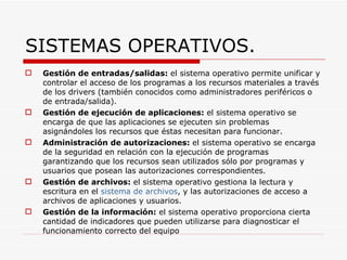 SISTEMAS OPERATIVOS. Gestión de entradas/salidas:  el sistema operativo permite unificar y controlar el acceso de los programas a los recursos materiales a través de los drivers (también conocidos como administradores periféricos o de entrada/salida).  Gestión de ejecución de aplicaciones:  el sistema operativo se encarga de que las aplicaciones se ejecuten sin problemas asignándoles los recursos que éstas necesitan para funcionar.  Administración de autorizaciones:  el sistema operativo se encarga de la seguridad en relación con la ejecución de programas garantizando que los recursos sean utilizados sólo por programas y usuarios que posean las autorizaciones correspondientes.  Gestión de archivos:  el sistema operativo gestiona la lectura y escritura en el  sistema de archivos , y las autorizaciones de acceso a archivos de aplicaciones y usuarios.   Gestión de la información:  el sistema operativo proporciona cierta cantidad de indicadores que pueden utilizarse para diagnosticar el funcionamiento correcto del equipo 