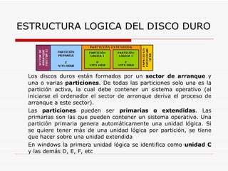 Los discos duros están formados por un  sector de arranque  y una o varias  particiones . De todas las particiones solo una es la partición activa, la cual debe contener un sistema operativo (al iniciarse el ordenador el sector de arranque deriva el proceso de arranque a este sector). Las  particiones  pueden ser  primarias o extendidas . Las primarias son las que pueden contener un sistema operativo. Una partición primaria genera automáticamente una unidad lógica. Si se quiere tener más de una unidad lógica por partición, se tiene que hacer sobre una unidad extendida En windows la primera unidad lógica se identifica como  unidad C  y las demás D, E, F, etc ESTRUCTURA LOGICA DEL DISCO DURO 