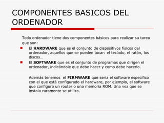COMPONENTES BASICOS DEL ORDENADOR Todo ordenador tiene dos componentes básicos para realizar su tarea que son: El  HARDWARE  que es el conjunto de dispositivos físicos del ordenador, aquellos que se pueden tocar: el teclado, el ratón, los discos… El  SOFTWARE  que es el conjunto de programas que dirigen el ordenador, indicándole que debe hacer y como debe hacerlo. Además tenemos  el  FIRMWARE  que sería el software específico con el que está configurado el hardware, por ejemplo, el software que configura un router o una memoria ROM. Una vez que se instala raramente se utiliza. 