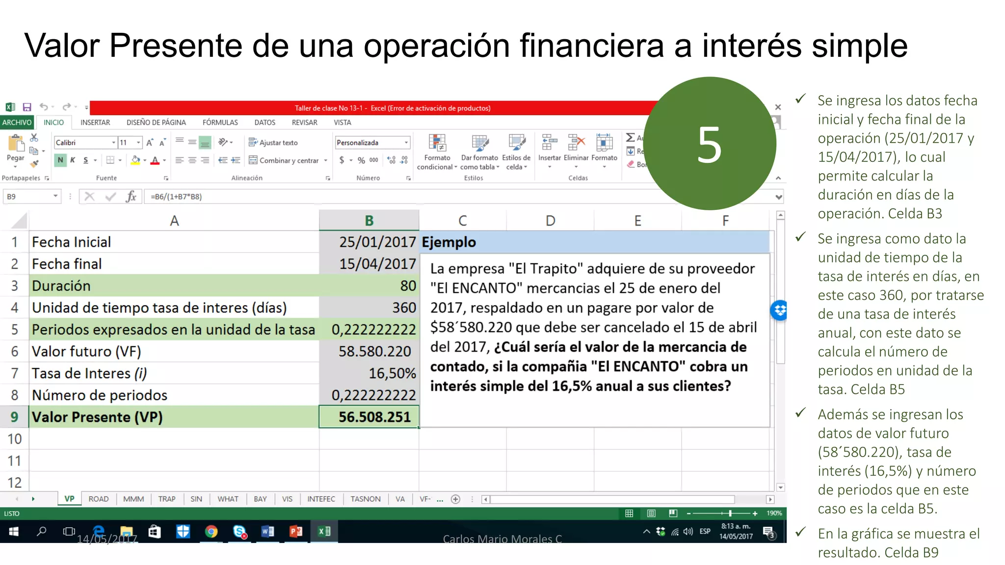 Valor Presente de una operación financiera a interés simple
 Se ingresa los datos fecha
inicial y fecha final de la
operación (25/01/2017 y
15/04/2017), lo cual
permite calcular la
duración en días de la
operación. Celda B3
 Se ingresa como dato la
unidad de tiempo de la
tasa de interés en días, en
este caso 360, por tratarse
de una tasa de interés
anual, con este dato se
calcula el número de
periodos en unidad de la
tasa. Celda B5
 Además se ingresan los
datos de valor futuro
(58´580.220), tasa de
interés (16,5%) y número
de periodos que en este
caso es la celda B5.
 En la gráfica se muestra el
resultado. Celda B9
5
14/05/2017 Carlos Mario Morales C
 
