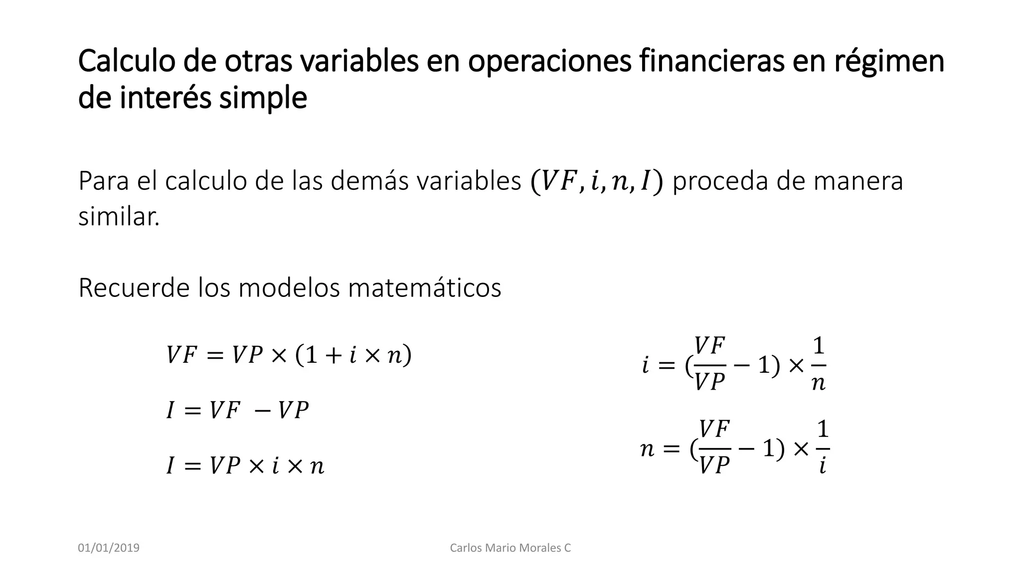 Calculo de otras variables en operaciones financieras en régimen
de interés simple
Para el calculo de las demás variables (𝑉𝐹, 𝑖, 𝑛, 𝐼) proceda de manera
similar.
Recuerde los modelos matemáticos
𝑉𝐹 = 𝑉𝑃 × 1 + 𝑖 × 𝑛
𝐼 = 𝑉𝐹 − 𝑉𝑃
𝐼 = 𝑉𝑃 × 𝑖 × 𝑛
𝑖 = (
𝑉𝐹
𝑉𝑃
− 1) ×
1
𝑛
𝑛 = (
𝑉𝐹
𝑉𝑃
− 1) ×
1
𝑖
01/01/2019 Carlos Mario Morales C
 