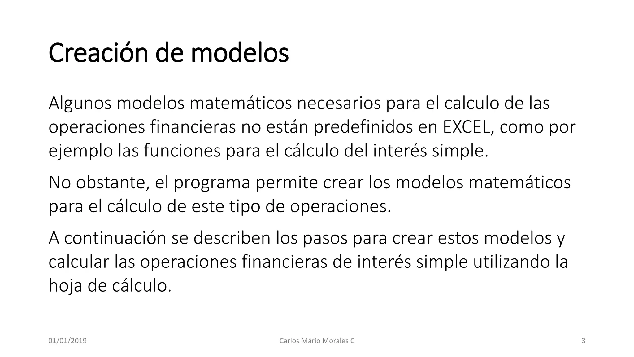 Creación de modelos
Algunos modelos matemáticos necesarios para el calculo de las
operaciones financieras no están predefinidos en EXCEL, como por
ejemplo las funciones para el cálculo del interés simple.
No obstante, el programa permite crear los modelos matemáticos
para el cálculo de este tipo de operaciones.
A continuación se describen los pasos para crear estos modelos y
calcular las operaciones financieras de interés simple utilizando la
hoja de cálculo.
01/01/2019 Carlos Mario Morales C 3
 