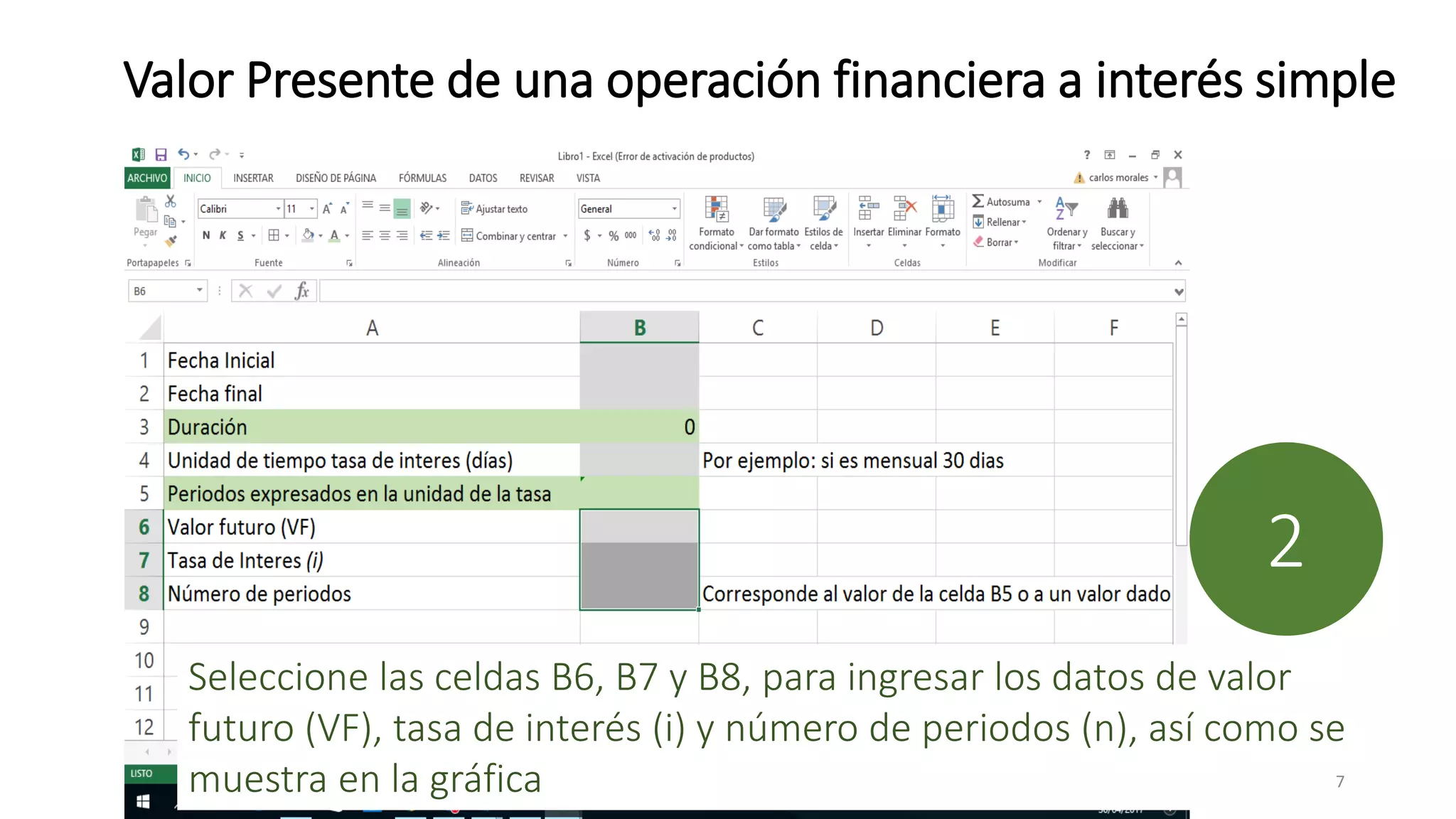 Valor Presente de una operación financiera a interés simple
Seleccione las celdas B6, B7 y B8, para ingresar los datos de valor
futuro (VF), tasa de interés (i) y número de periodos (n), así como se
muestra en la gráfica
2
7
 