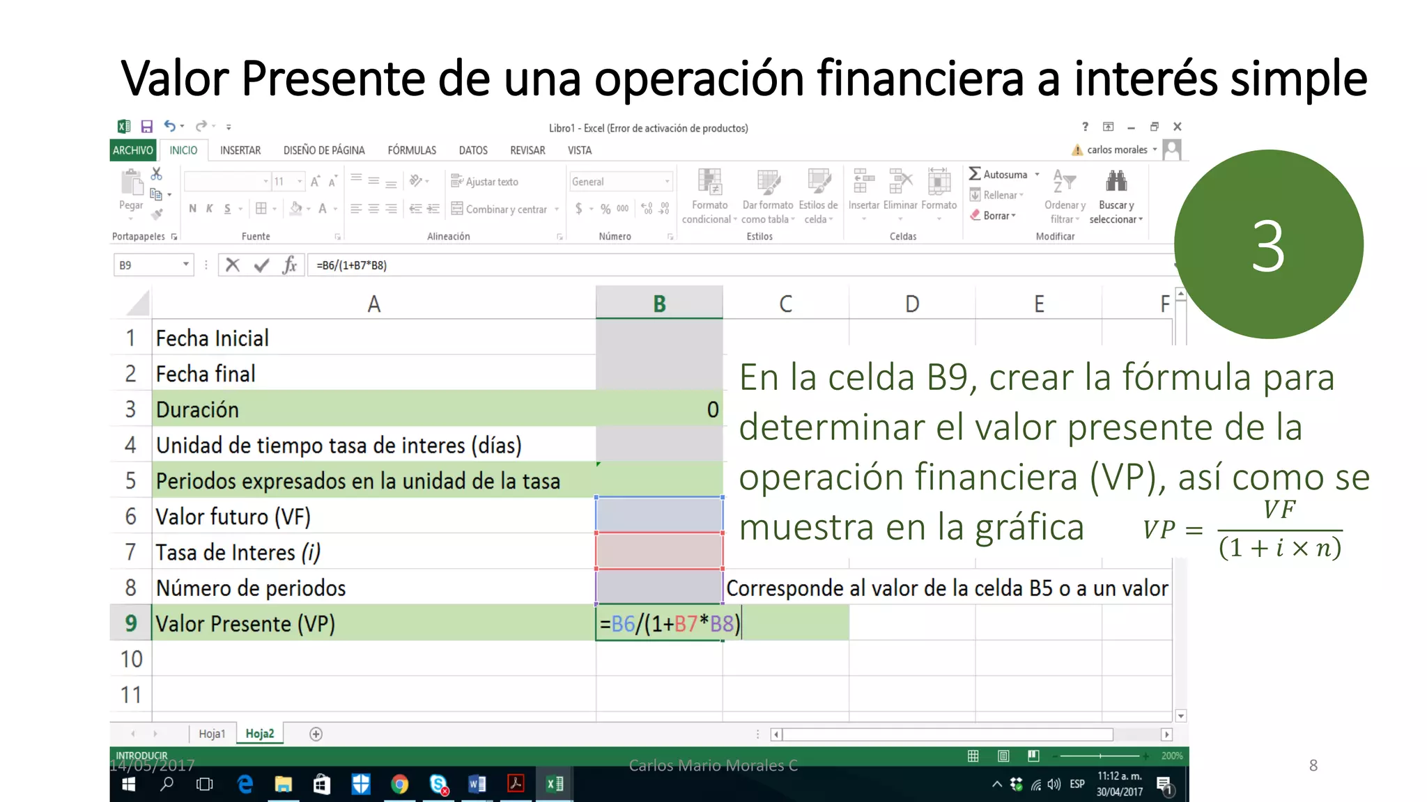 Valor Presente de una operación financiera a interés simple
En la celda B9, crear la fórmula para
determinar el valor presente de la
operación financiera (VP), así como se
muestra en la gráfica
3
𝑉𝑃 =
𝑉𝐹
1 + 𝑖 × 𝑛
14/05/2017 Carlos Mario Morales C 8
 