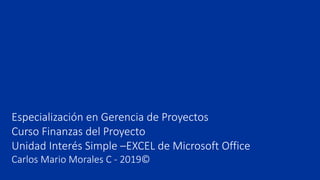 Especialización en Gerencia de Proyectos
Curso Finanzas del Proyecto
Unidad Interés Simple –EXCEL de Microsoft Office
Carlos Mario Morales C - 2019©
 