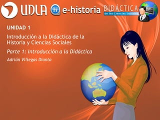 UNIDAD 1
Introducción a la Didáctica de la
Historia y Ciencias Sociales
Parte 1: Introducción a la Didáctica
Adrián Villegas Dianta
 