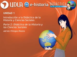 UNIDAD 1
Introducción a la Didáctica de la
Historia y Ciencias Sociales
Parte 2: Didáctica de la Historia y
las Ciencias Sociales
Adrián Villegas Dianta
 
