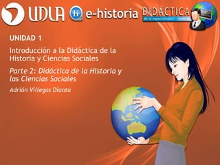 UNIDAD 1
Introducción a la Didáctica de la
Historia y Ciencias Sociales
Parte 2: Didáctica de la Historia y
las Ciencias Sociales
Adrián Villegas Dianta

 