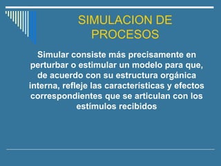 SIMULACION DE
PROCESOS
Simular consiste más precisamente en
perturbar o estimular un modelo para que,
de acuerdo con su estructura orgánica
interna, refleje las características y efectos
correspondientes que se articulan con los
estímulos recibidos
 