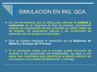 SIMULACION EN ING. QCA.
❖ Es una herramienta que se utiliza para efectuar el análisis y
evaluación de un diagrama de flujo de proceso, permitiendo
obtener las propiedades de las corrientes de salida dadas las
de entrada, los parámetros básicos y las condiciones de
operación de los equipos involucrados.
❖ Esto se obtiene mediante la resolución de los Balances de
Materia y Energía del Proceso.
❖ Si la simulación indica que el proceso puede funcionar de
acuerdo a las condiciones pre-establecidas, se pasa a una
etapa mas cuantitativa para determinar el tamaño efectivo de
los equipos y sus costos de fabricación y montaje.
 