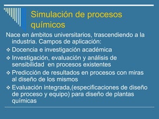 Simulación de procesos
químicos
Nace en ámbitos universitarios, trascendiendo a la
industria. Campos de aplicación:
❖ Docencia e investigación académica
❖ Investigación, evaluación y análisis de
sensibilidad en procesos existentes
❖ Predicción de resultados en procesos con miras
al diseño de los mismos
❖ Evaluación integrada,(especificaciones de diseño
de proceso y equipo) para diseño de plantas
químicas
 