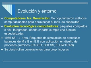 Evolución y entorno
❖ Computadores 1ra. Generación: Se popularizaron métodos
computacionales para aprovechar al máx. su capacidad
❖ Evolución tecnológica computadores: paquetes completos
o sist. Integrados, donde c/ parte cumple una función
especializada.
❖ 1966-68 → 1ros. Paquetes de simulación de procesos:
balances de M y E en E.E con aplicación en diseño de
procesos químicos (PACER, CHESS, FLOWTRAN).
❖ Se desarrollan correlaciones para prop. fcoqcas
 