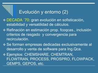 Evolución y entorno (2)
❖ DECADA ´70: gran evolución en sofisticación,
estabilidad y versatilidad de cálculos.
❖ Refinación en estimación prop. fcoqcas., inclusión
criterios de rasgado y convergencia para
recirculación.
❖ Se forman empresas dedicadas exclusivamente al
desarrollo y venta de software para Ing.Qca.
❖ Ejemplos: CHEMSHARE, CHEMTRAN,
FLOWTRAN, PROCESS, PROSPRO, FLOWPACK,
GEMPS, GEPOS, etc.
 