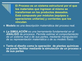 El Proceso es un sistema estructural por el que
los materiales que ingresan al mismo se
transforman en los productos deseados.
Está compuesto por módulos (equipos u
operaciones unitarias) y corrientes que los
vinculan.
❖ Modelo es una descripción matemática del proceso real.
❖ La SIMULACIÓN es una herramienta fundamental en el
ANALISIS de procesos. Permite estimar el comportamiento
de un sistema real o de sus partes, mediante manipulación
de su representación matemática o de su modelo físico.
❖ Tanto el diseño como la operación de plantas químicas
se puede facilitar mediante la simulación de un proceso o
de sus partes
 