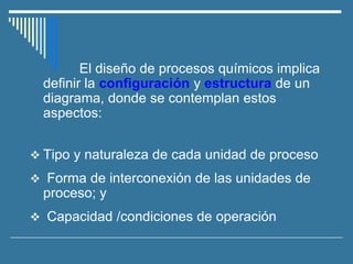 El diseño de procesos químicos implica
definir la configuración y estructura de un
diagrama, donde se contemplan estos
aspectos:
❖ Tipo y naturaleza de cada unidad de proceso
❖ Forma de interconexión de las unidades de
proceso; y
❖ Capacidad /condiciones de operación
 