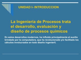 UNIDAD I- INTRODUCCION
En estos desarrollos modernos, ha influido principalmente el auxilio
brindado por la computadora, que ha revolucionado y/o facilitado los
cálculos involucrados en todo diseño ingenieril.
La Ingeniería de Procesos trata
el desarrollo, evaluación y
diseño de procesos químicos
 