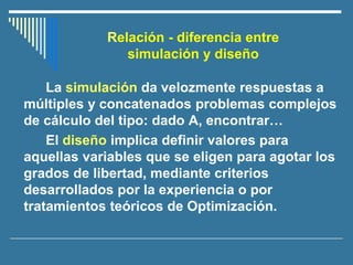 La simulación da velozmente respuestas a
múltiples y concatenados problemas complejos
de cálculo del tipo: dado A, encontrar…
El diseño implica definir valores para
aquellas variables que se eligen para agotar los
grados de libertad, mediante criterios
desarrollados por la experiencia o por
tratamientos teóricos de Optimización.
Relación - diferencia entre
simulación y diseño
 