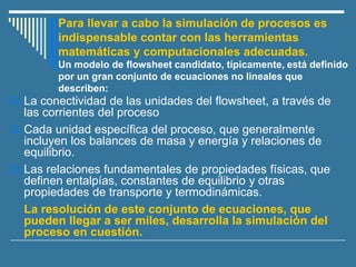 Para llevar a cabo la simulación de procesos es
indispensable contar con las herramientas
matemáticas y computacionales adecuadas.
Un modelo de flowsheet candidato, típicamente, está definido
por un gran conjunto de ecuaciones no lineales que
describen:
 La conectividad de las unidades del flowsheet, a través de
las corrientes del proceso
 Cada unidad específica del proceso, que generalmente
incluyen los balances de masa y energía y relaciones de
equilibrio.
 Las relaciones fundamentales de propiedades físicas, que
definen entalpías, constantes de equilibrio y otras
propiedades de transporte y termodinámicas.
La resolución de este conjunto de ecuaciones, que
pueden llegar a ser miles, desarrolla la simulación del
proceso en cuestión.
 