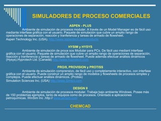 SIMULADORES DE PROCESO COMERCIALES
 ASPEN - PLUS
Ambiente de simulación de procesos modular. A través de un Model Manager es de fácil uso
mediante interfase gráfica con el usuario. Paquete de simulación que cubre un amplio rango de
operaciones de separación, reacción y tranferencia y tareas de armado de flowsheet.
Aspen Technology Inc. (USA). http://www.aspentech.com/products
 HYSIM y HYSYS
Ambiente de simulación de proce sos Modular para PCs. De fácil uso mediant interfase
gráfica con el usuario. Paquete de simulación que cubre un amplio rango de operaciones de separación,
reacción y tranferencia y tareas de armado de flowsheet. Puede además efectuar análisis dinámicos
(Hysys).Hyprotech Ltd. (Canadá) http://www.hyprotech.com
 PRO/II, PROVISION y PROTISS
Ambiente de simulación comprensivo, de fácil uso y completamente interactivo, con interfase
gráfica con el usuario. Puede construir un amplio rango de modelos y flowsheets de procesos simples y
complejos. Puede efectuar análisis dinámicos. (Protiss)
Simulation Sciences Inc. (USA) http://www.Simsci.com
 DESIGN II
Ambiente de simulación de procesos modular. Trabaja bajo ambiente Windows. Posee más
de 150 problemas ejemplos, tanto de equipos como de procesos. Orientado a aplicaciones
petroquímicas. WinSim Inc .http:// www.winsim.com
 CHEMCAD
 