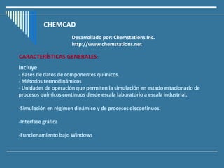 Desarrollado por: Chemstations Inc.
http://www.chemstations.net
CHEMCAD
CARACTERÍSTICAS GENERALES:
Incluye
- Bases de datos de componentes químicos.
- Métodos termodinámicos
- Unidades de operación que permiten la simulación en estado estacionario de
procesos químicos continuos desde escala laboratorio a escala industrial.
-Simulación en régimen dinámico y de procesos discontinuos.
-Interfase gráfica
-Funcionamiento bajo Windows
 