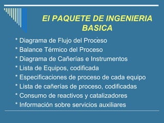 El PAQUETE DE INGENIERIA
BASICA
.
* Diagrama de Flujo del Proceso
* Balance Térmico del Proceso
* Diagrama de Cañerías e Instrumentos
* Lista de Equipos, codificada
* Especificaciones de proceso de cada equipo
* Lista de cañerías de proceso, codificadas
* Consumo de reactivos y catalizadores
* Información sobre servicios auxiliares
 