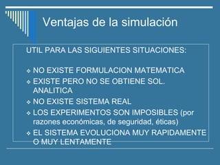 Ventajas de la simulación
UTIL PARA LAS SIGUIENTES SITUACIONES:
❖ NO EXISTE FORMULACION MATEMATICA
❖ EXISTE PERO NO SE OBTIENE SOL.
ANALITICA
❖ NO EXISTE SISTEMA REAL
❖ LOS EXPERIMENTOS SON IMPOSIBLES (por
razones económicas, de seguridad, éticas)
❖ EL SISTEMA EVOLUCIONA MUY RAPIDAMENTE
O MUY LENTAMENTE
 