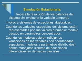 Simulación Estacionaria:
Implica la resolución de los balances del
sistema sin involucrar la variable temporal.
Involucra sistemas de ecuaciones algebraicas:
Cuando las variables espaciales del sistema están
representadas por sus valores promedio: modelo
basado en parámetros concentrados.
Cuando los modelos quieren reflejar las
variaciones de las variables con coordenadas
espaciales: modelos a parámetros distribuidos)
deben manejarse sistema de ecuaciones
diferenciales en derivadas parciales.
 