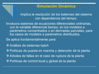 Simulación Dinámica
Implica la resolución de los balances del sistema
con dependencia del tiempo.
Involucra sistemas de ecuaciones diferenciales ordinarias,
con la variable diferencial tiempo, en los modelos a
parámetros concentrados o en derivadas parciales, para
los casos de modelos a parámetros distribuidos.
Se aplica fundamentalmente para:
❖Análisis de sistemas batch
❖Políticas de puesta en marcha y detención de la planta
❖Árboles de fallas en el caso de ruptura de la planta
❖Políticas de control local y global de la planta
 