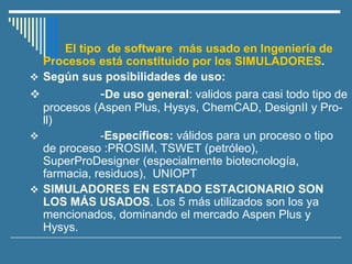 El tipo de software más usado en Ingeniería de
Procesos está constituido por los SIMULADORES.
❖ Según sus posibilidades de uso:
❖ -De uso general: validos para casi todo tipo de
procesos (Aspen Plus, Hysys, ChemCAD, DesignII y Pro-
ll)
❖ -Específicos: válidos para un proceso o tipo
de proceso :PROSIM, TSWET (petróleo),
SuperProDesigner (especialmente biotecnología,
farmacia, residuos), UNIOPT
❖ SIMULADORES EN ESTADO ESTACIONARIO SON
LOS MÁS USADOS. Los 5 más utilizados son los ya
mencionados, dominando el mercado Aspen Plus y
Hysys.
 