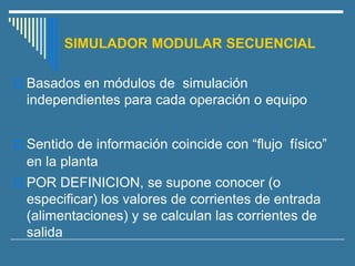 SIMULADOR MODULAR SECUENCIAL
 Basados en módulos de simulación
independientes para cada operación o equipo
 Sentido de información coincide con “flujo físico”
en la planta
 POR DEFINICION, se supone conocer (o
especificar) los valores de corrientes de entrada
(alimentaciones) y se calculan las corrientes de
salida
 