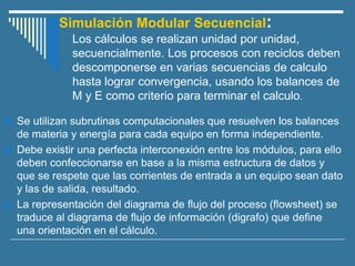 Simulación Modular Secuencial:
Los cálculos se realizan unidad por unidad,
secuencialmente. Los procesos con reciclos deben
descomponerse en varias secuencias de calculo
hasta lograr convergencia, usando los balances de
M y E como criterio para terminar el calculo.
 Se utilizan subrutinas computacionales que resuelven los balances
de materia y energía para cada equipo en forma independiente.
 Debe existir una perfecta interconexión entre los módulos, para ello
deben confeccionarse en base a la misma estructura de datos y
que se respete que las corrientes de entrada a un equipo sean dato
y las de salida, resultado.
 La representación del diagrama de flujo del proceso (flowsheet) se
traduce al diagrama de flujo de información (digrafo) que define
una orientación en el cálculo.
 