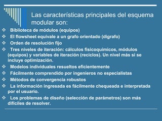 Las características principales del esquema
modular son:
❖ Biblioteca de módulos (equipos)
❖ El flowsheet equivale a un grafo orientado (digrafo)
❖ Orden de resolución fijo
❖ Tres niveles de iteración: cálculos fisicoquímicos, módulos
(equipos) y variables de iteración (reciclos). Un nivel más si se
incluye optimización.
❖ Modelos individuales resueltos eficientemente
❖ Fácilmente comprendido por ingenieros no especialistas
❖ Métodos de convergencia robustos
❖ La información ingresada es fácilmente chequeada e interpretada
por el usuario.
❖ Los problemas de diseño (selección de parámetros) son más
difíciles de resolver.
 