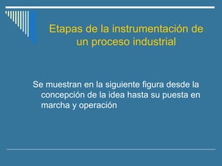 Etapas de la instrumentación de
un proceso industrial
Se muestran en la siguiente figura desde la
concepción de la idea hasta su puesta en
marcha y operación
 